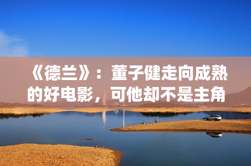 《德兰》：董子健走向成熟的好电影，可他却不是主角(德兰董子健)