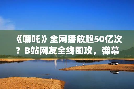 《哪吒》全网播放超50亿次?B站网友全线围攻,弹幕爆满屏幕?(《哪吒》电视剧) 《哪吒》全网播放超50亿次?B站网友全线围攻,弹幕爆满屏幕?(《哪吒》电视剧)