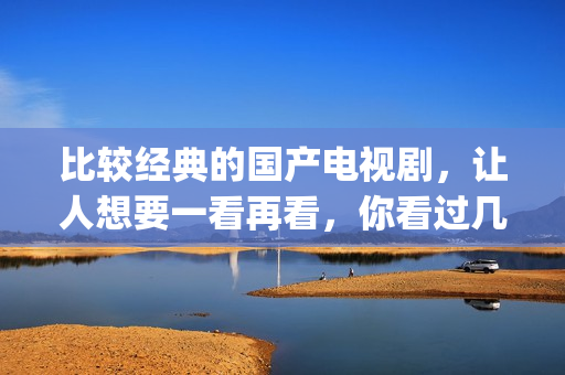 比较经典的国产电视剧，让人想要一看再看，你看过几部了(国产最经典的电影排名 前十名)
