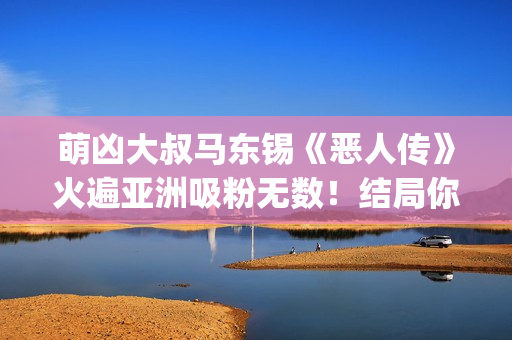 萌凶大叔马东锡《恶人传》火遍亚洲吸粉无数！结局你看懂了吗？(萌凶大叔马东锡是谁)