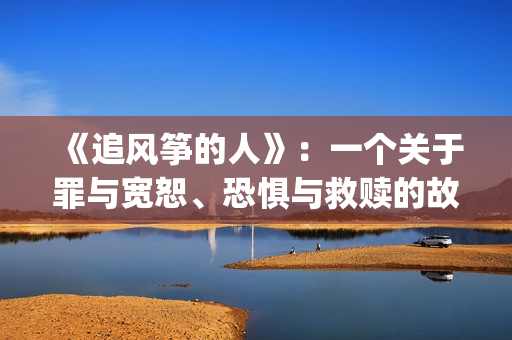 《追风筝的人》：一个关于罪与宽恕、恐惧与救赎的故事(《追风筝的人》免费观看)