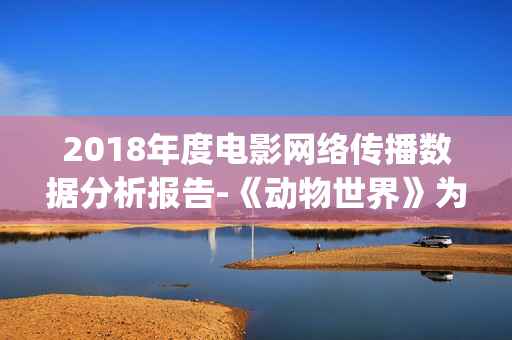 2018年度电影网络传播数据分析报告-《动物世界》为年度最热电影(2018年网络电影票房排行榜)