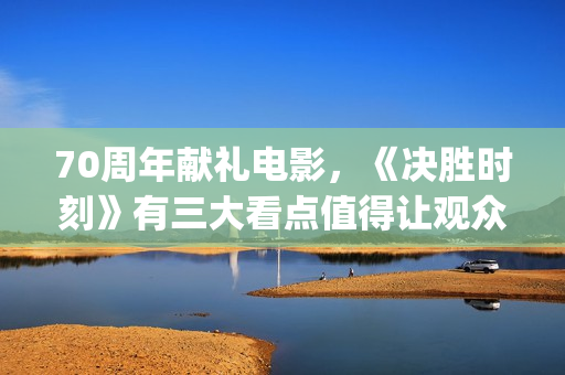 70周年献礼电影，《决胜时刻》有三大看点值得让观众期待(70周年献礼电影在线观看)