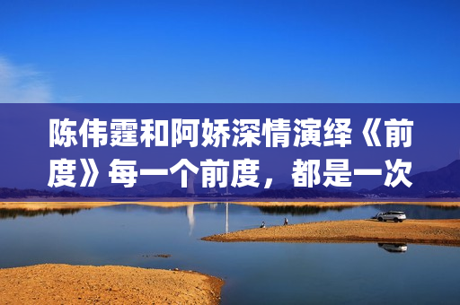 陈伟霆和阿娇深情演绎《前度》每一个前度，都是一次成长(陈伟霆和阿娇深深的爱)