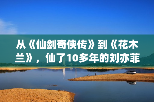 从《仙剑奇侠传》到《花木兰》，仙了10多年的刘亦菲一直在认真演戏(仙剑奇侠传感受)