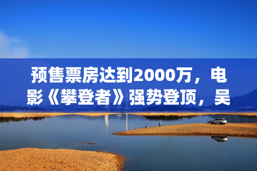 预售票房达到2000万，电影《攀登者》强势登顶，吴京这次又稳了？(预售票房纪录)