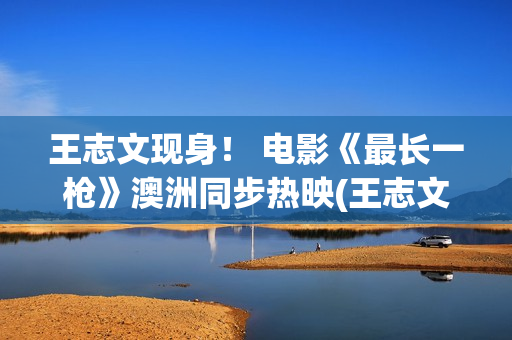 王志文现身！ 电影《最长一枪》澳洲同步热映(王志文2021)