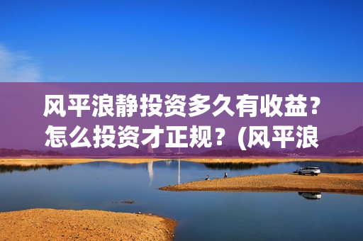 风平浪静投资多久有收益？怎么投资才正规？(风平浪静能投资是真是假)