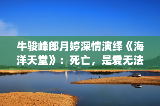 牛骏峰郎月婷深情演绎《海洋天堂》：死亡，是爱无法逾越的鸿沟(郎月婷丈夫)