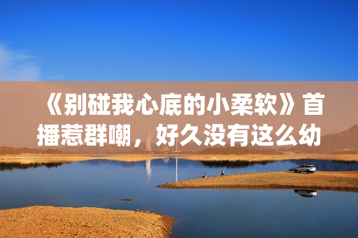 《别碰我心底的小柔软》首播惹群嘲，好久没有这么幼稚的电视剧了(别碰我心底的小柔软)