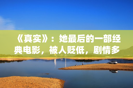 《真实》：她最后的一部经典电影，被人贬低，剧情多数观众说不懂(《最真实的她》)