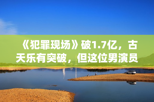 《犯罪现场》破1.7亿，古天乐有突破，但这位男演员最惊艳(犯罪现场详细解析)