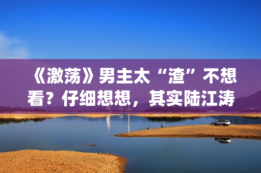 《激荡》男主太“渣”不想看？仔细想想，其实陆江涛挺可爱(电视剧激荡小说)