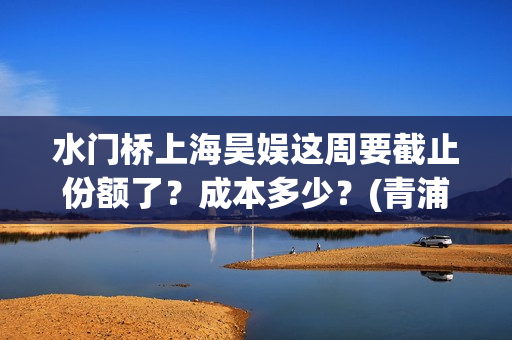 水门桥上海昊娱这周要截止份额了？成本多少？(青浦水门桥)