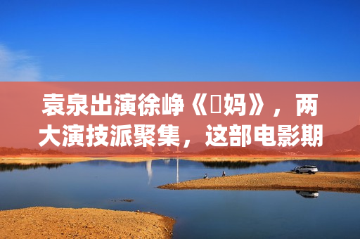 袁泉出演徐峥《囧妈》，两大演技派聚集，这部电影期待值很高！(袁泉出演徐峥囧妈)