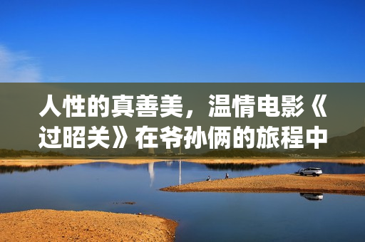 人性的真善美，温情电影《过昭关》在爷孙俩的旅程中见证人生价值(人性的真善美句子)