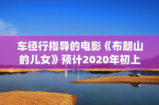 车径行指导的电影《布朗山的儿女》预计2020年初上映(车径行简历)