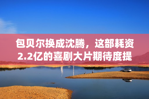 包贝尔换成沈腾，这部耗资2.2亿的喜剧大片期待度提高10倍(沈腾和包贝尔拍的新剧叫什么)