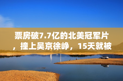 票房破7.7亿的北美冠军片，撞上吴京徐峥，15天就被内地观众抛弃(北京票房)