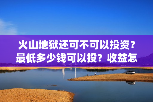 火山地狱还可不可以投资？最低多少钱可以投？收益怎么算(火山地狱2021年能上映吗)