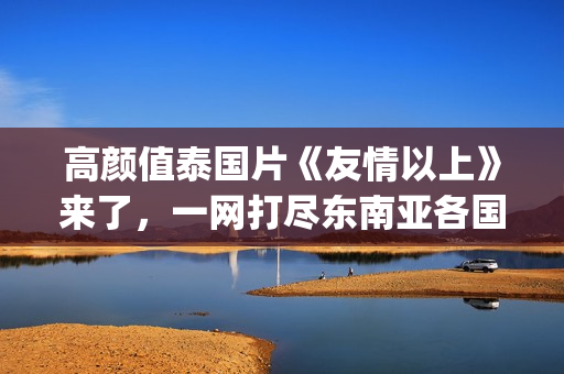 高颜值泰国片《友情以上》来了，一网打尽东南亚各国美女！(泰国神作电影)