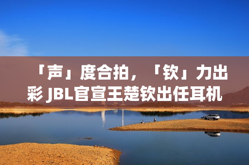 「声」度合拍，「钦」力出彩 JBL官宣王楚钦出任耳机大中华区代言人(合拍度测试)