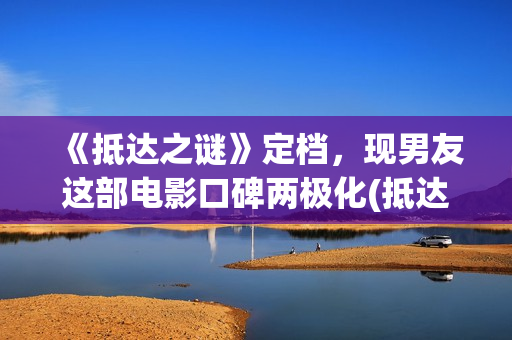 《抵达之谜》定档，现男友这部电影口碑两极化(抵达之谜真相是什么)