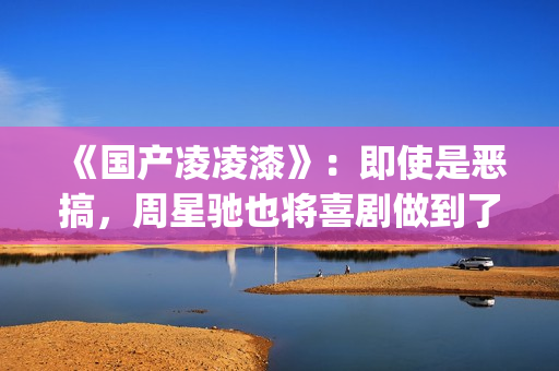 《国产凌凌漆》：即使是恶搞，周星驰也将喜剧做到了最佳(国产凌凌漆电影国语完整版下载)