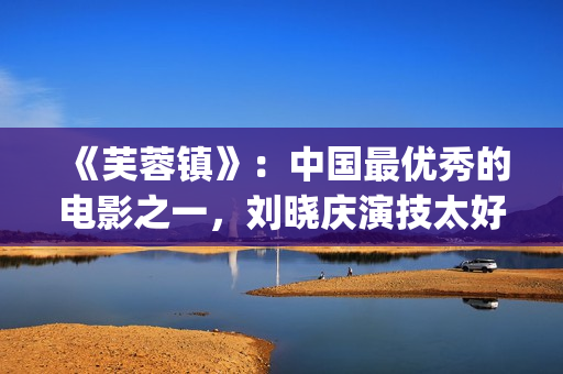《芙蓉镇》：中国最优秀的电影之一，刘晓庆演技太好(芙蓉镇的故事原型)