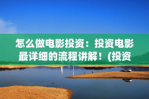 怎么做电影投资：投资电影最详细的流程讲解！(投资电影如何赚钱)