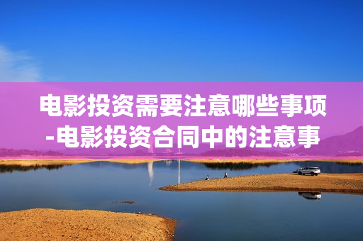 电影投资需要注意哪些事项-电影投资合同中的注意事项(投资电影一定赚钱吗)