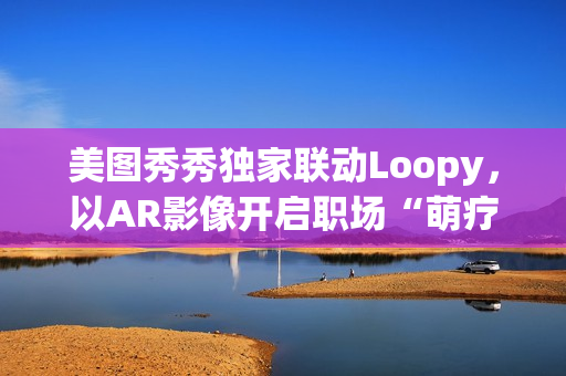 美图秀秀独家联动Loopy，以AR影像开启职场“萌疗”新体验(美图秀秀新玩法)