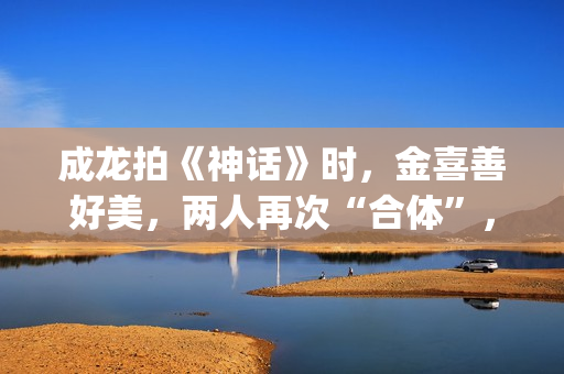 成龙拍《神话》时，金喜善好美，两人再次“合体”，金喜善变了(成龙拍的神话)