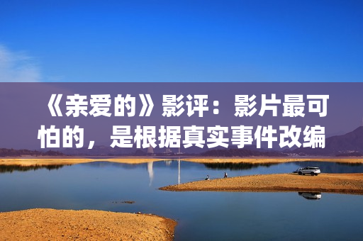 《亲爱的》影评：影片最可怕的，是根据真实事件改编(亲爱的电影评价四十个字)