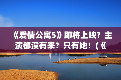 《爱情公寓5》即将上映？主演都没有来？只有她！(《爱情公寓5》免费观看)