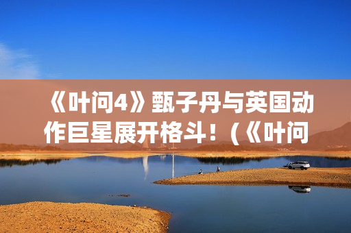 《叶问4》甄子丹与英国动作巨星展开格斗！(《叶问4》甄子丹演员表)
