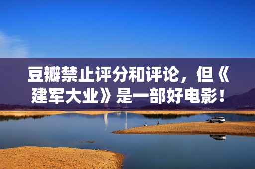 豆瓣禁止评分和评论，但《建军大业》是一部好电影！(豆瓣禁止评论的电影)