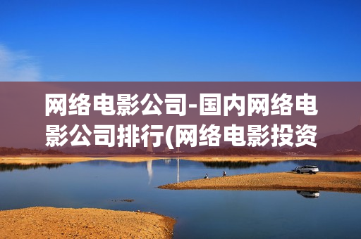 网络电影公司-国内网络电影公司排行(网络电影投资公司)