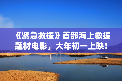 《紧急救援》首部海上救援题材电影，大年初一上映！(《紧急救援》今日热映)