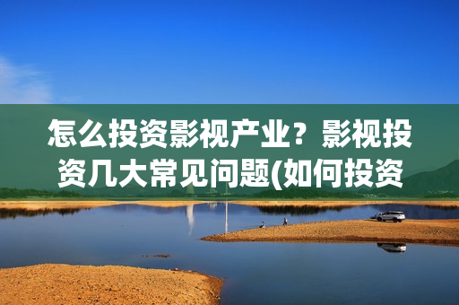 怎么投资影视产业？影视投资几大常见问题(如何投资影视公司)
