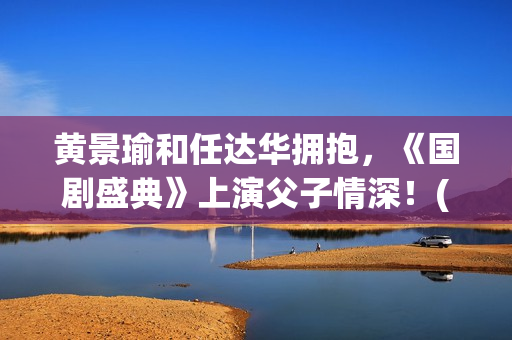 黄景瑜和任达华拥抱，《国剧盛典》上演父子情深！(黄景瑜和任达华的背景故事)