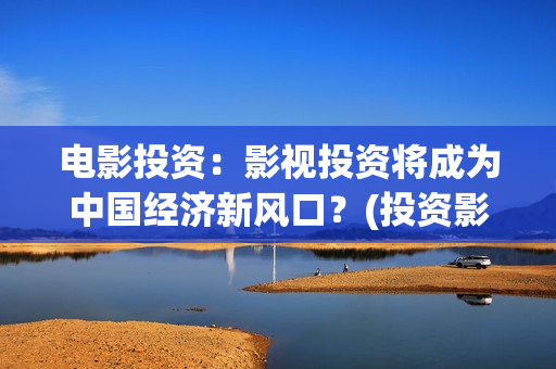 电影投资：影视投资将成为中国经济新风口？(投资影视项目可靠吗)