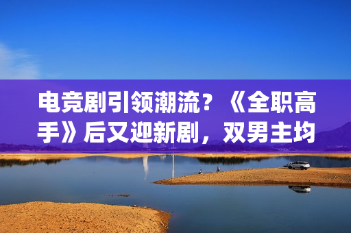 电竞剧引领潮流？《全职高手》后又迎新剧，双男主均是顶级流量(电竞新剧)