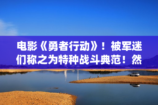 电影《勇者行动》！被军迷们称之为特种战斗典范！然而全程无尿点(电影《勇者行动》在线观看)