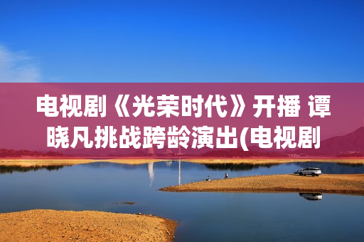 电视剧《光荣时代》开播 谭晓凡挑战跨龄演出(电视剧光荣时代评分)