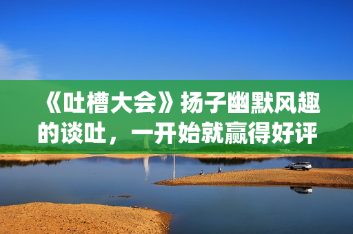 《吐槽大会》扬子幽默风趣的谈吐，一开始就赢得好评！!(吐槽大会表演)