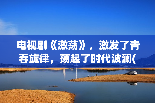 电视剧《激荡》，激发了青春旋律，荡起了时代波澜(激荡剧情分集介绍电视猫)