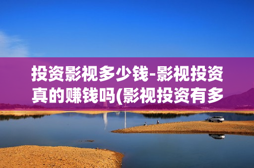 投资影视多少钱-影视投资真的赚钱吗(影视投资有多少收益)