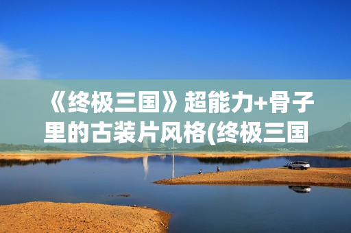 《终极三国》超能力+骨子里的古装片风格(终极三国2021)