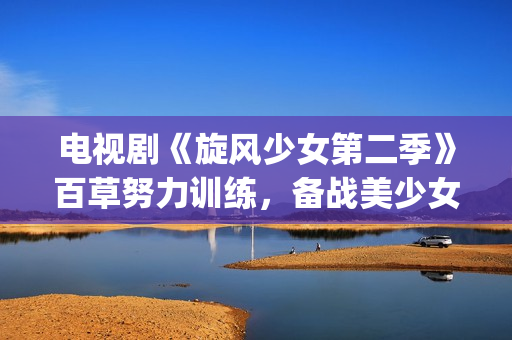 电视剧《旋风少女第二季》百草努力训练，备战美少女挑战赛！(旋风少第一季免费版(完整版))